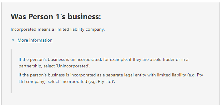 Additional information relating to the question on: Was Person 1's business: Incorporated means a limited liability company. More information Person's business type Unincorporated Incorporated (e.g. Pty Ltd)