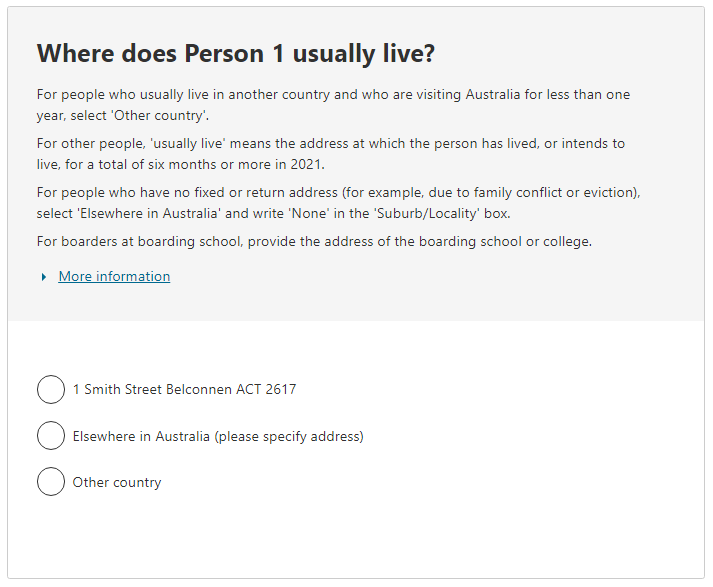 Where does Person 1 usually live?  For people who usually live in another country and who are visiting Australia for less than one year, select 'Other country'.  For other people, 'usually live' means the address at which the person has lived, or intends to live, for a total of six months or more. For people who have no fixed or return address, select 'Elsewhere in Australia' and write 'None' in the 'Suburb/Locality' box.  For boarders at boarding school, provide the address of the school or college.