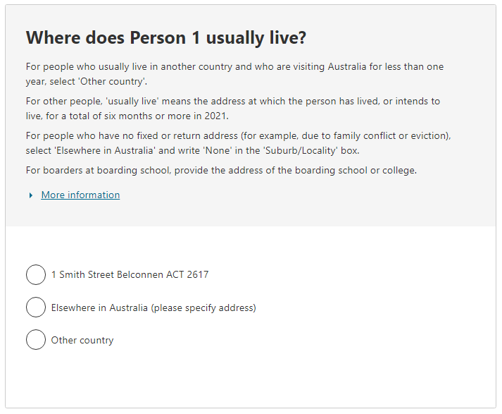 Where does Person 1 usually live? For people who usually live in another country and who are visiting Australia for less than one year, select 'Other country'. For other people, 'usually live' means the address at which the person has lived, or intends to live, for a total of six months or more. For people who have no fixed or return address, select 'Elsewhere in Australia' and write 'None' in the 'Suburb/Locality' box. For boarders at boarding school, provide the address of the school or college.