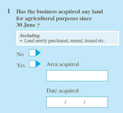 For example, Do ask: 'Has the business acquired any land for agricultural purposes since June 30? No/Yes, provide details.' Do not ask: 'Has the business operating the holding acquired (by purchase, rent, lease etc.) or vacated (by sale, transfer for surrender of lease etc.) any land for agricultural purposes since 30 June?' Please give details below.' 